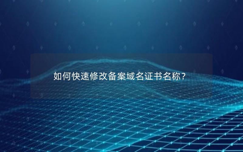 如何快速修改备案域名证书名称？
