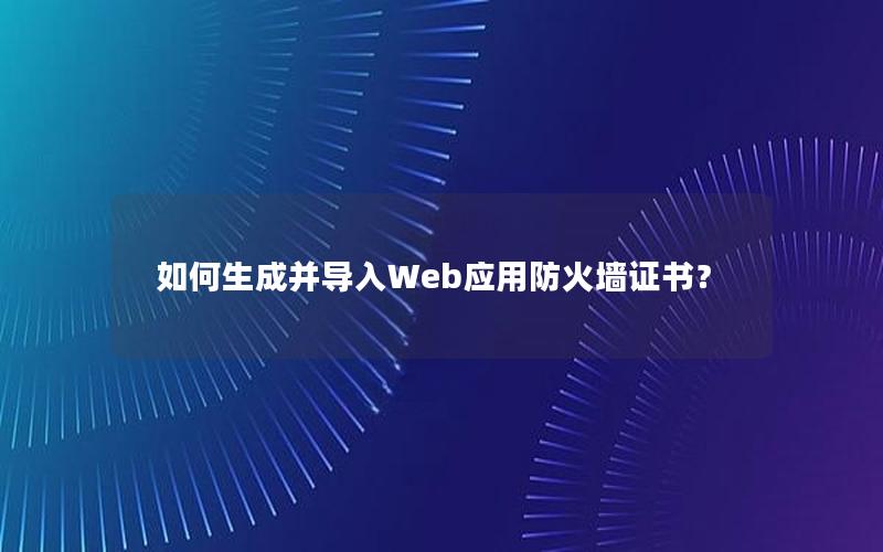 如何生成并导入Web应用防火墙证书？