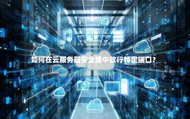如何在云服务器安全组中放行特定端口？