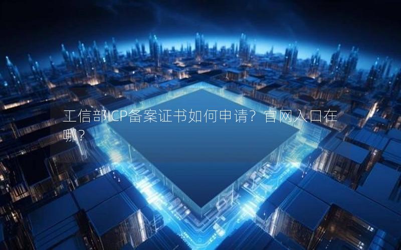 工信部ICP备案证书如何申请？官网入口在哪？