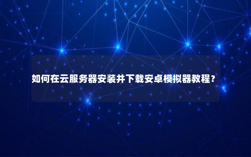 如何在云服务器安装并下载安卓模拟器教程？