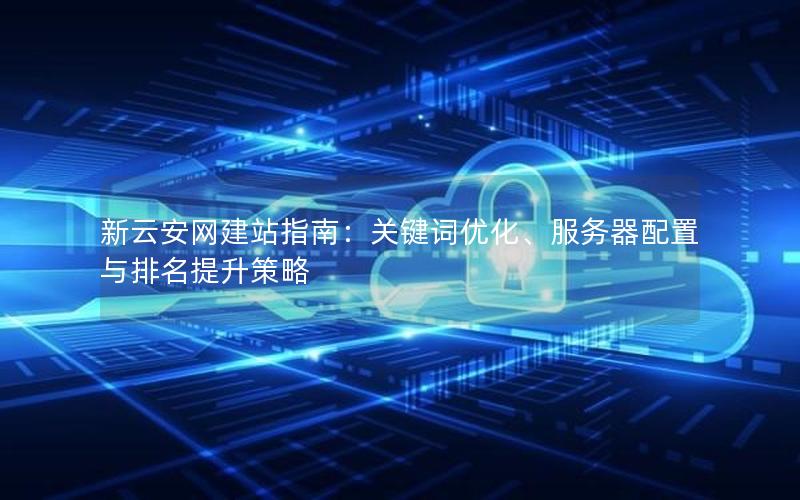 新云安网建站指南：关键词优化、服务器配置与排名提升策略