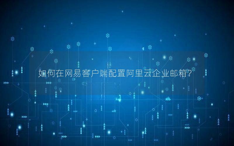 如何在网易客户端配置阿里云企业邮箱？