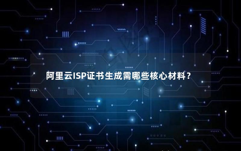 阿里云ISP证书生成需哪些核心材料？
