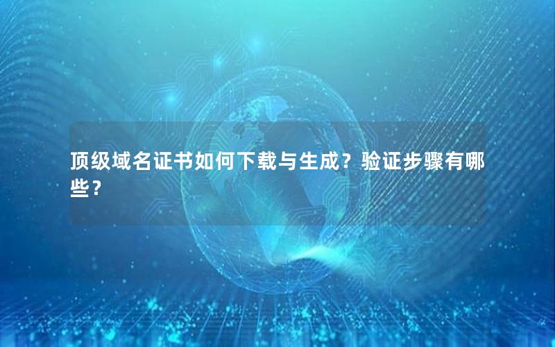 顶级域名证书如何下载与生成？验证步骤有哪些？