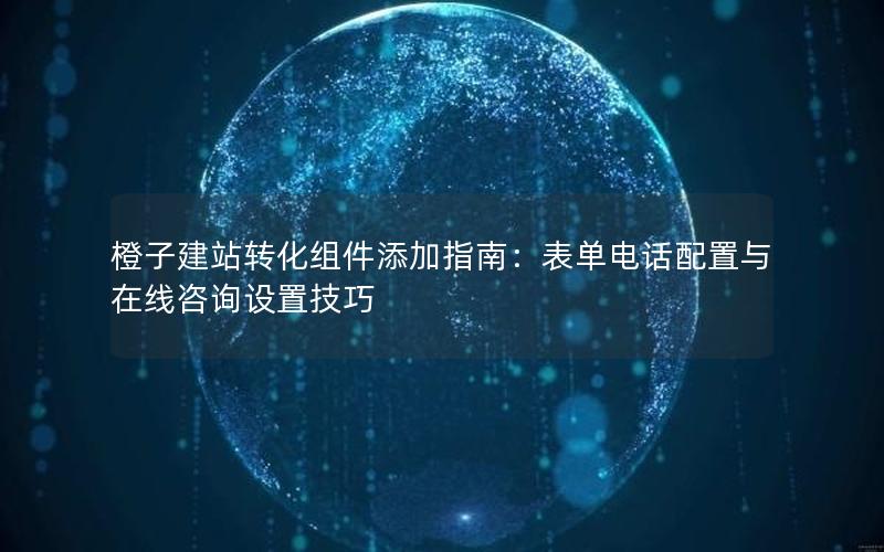 橙子建站转化组件添加指南：表单电话配置与在线咨询设置技巧