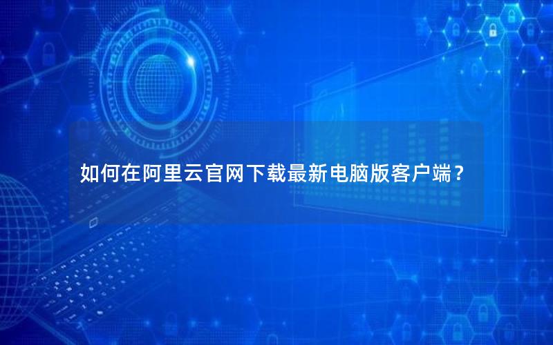 如何在阿里云官网下载最新电脑版客户端？