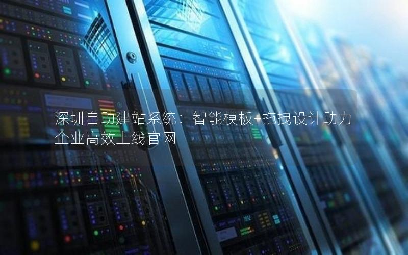 深圳自助建站系统：智能模板+拖拽设计助力企业高效上线官网