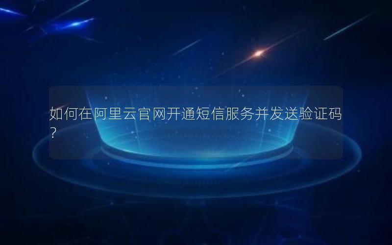 如何在阿里云官网开通短信服务并发送验证码？