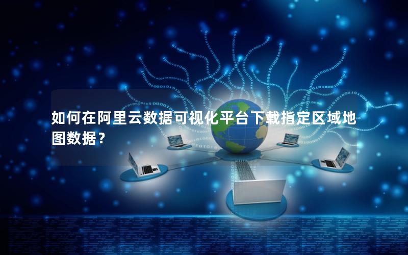 如何在阿里云数据可视化平台下载指定区域地图数据？