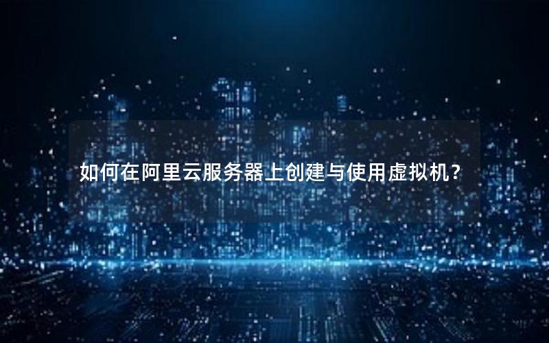 如何在阿里云服务器上创建与使用虚拟机？