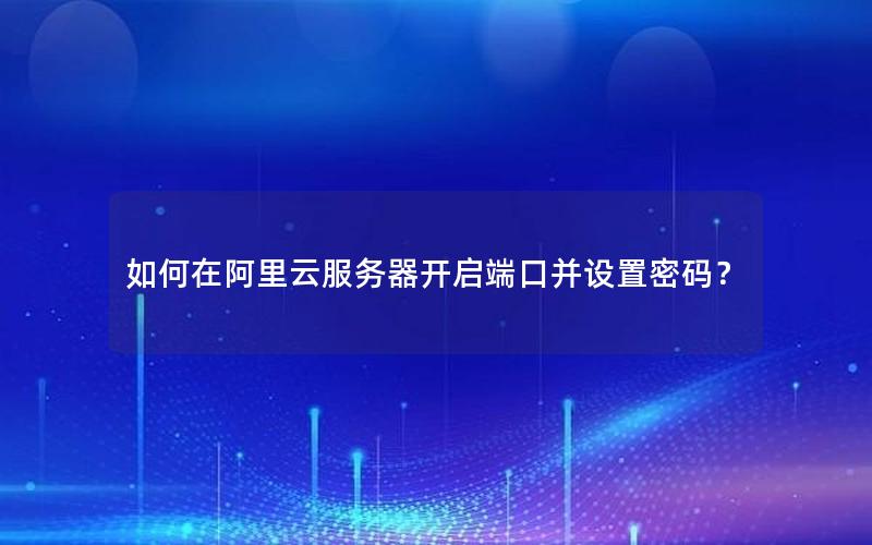 如何在阿里云服务器开启端口并设置密码？