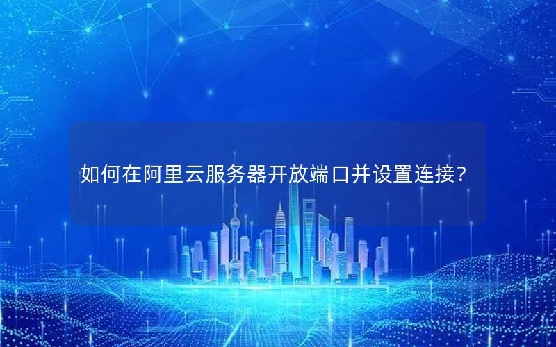 如何在阿里云服务器开放端口并设置连接？