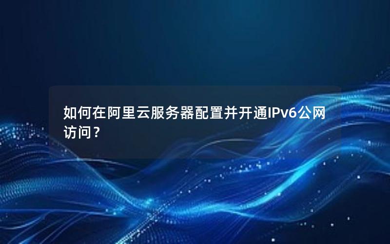 如何在阿里云服务器配置并开通IPv6公网访问？