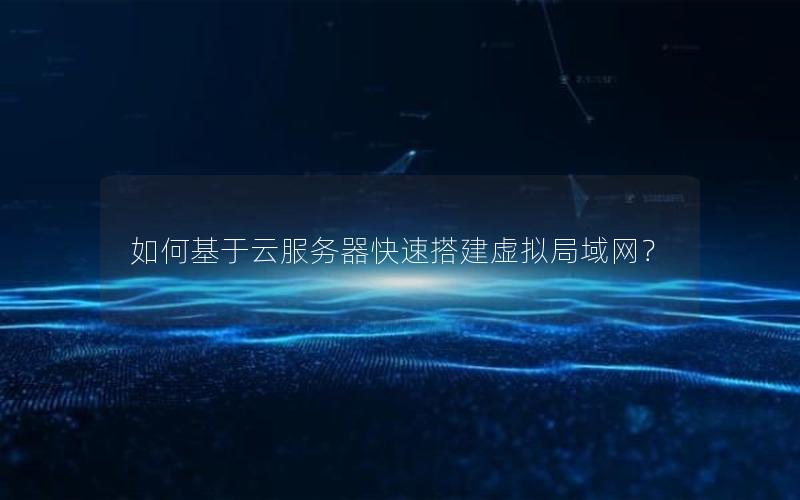 如何基于云服务器快速搭建虚拟局域网？