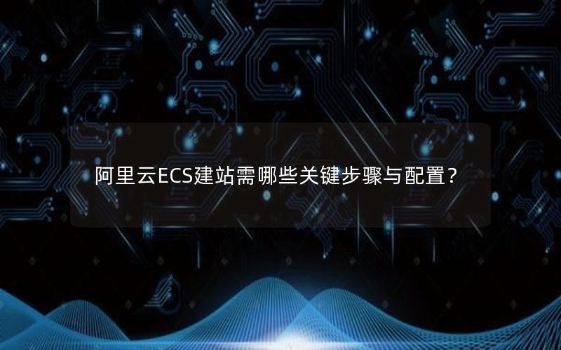 阿里云ECS建站需哪些关键步骤与配置？