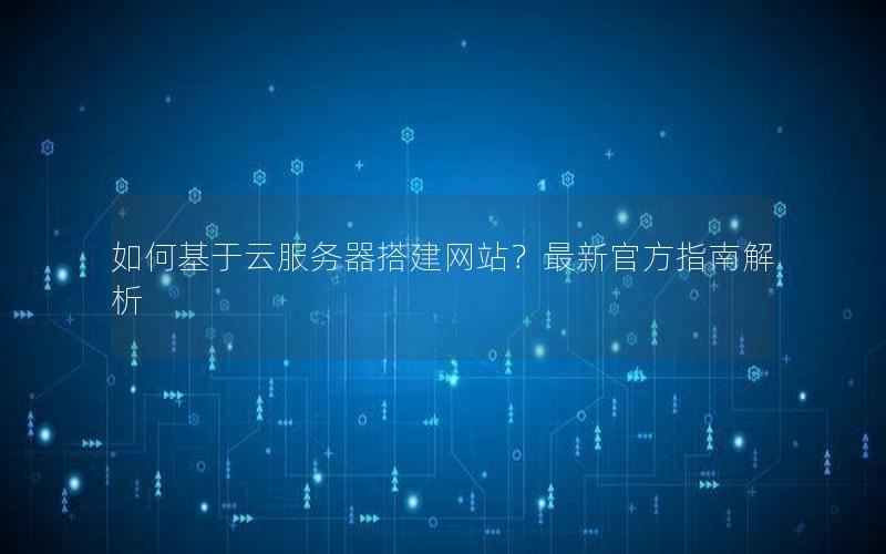 如何基于云服务器搭建网站？最新官方指南解析