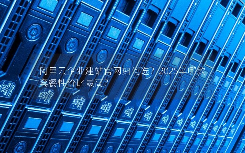 阿里云企业建站官网如何选？2025年哪款套餐性价比最高？