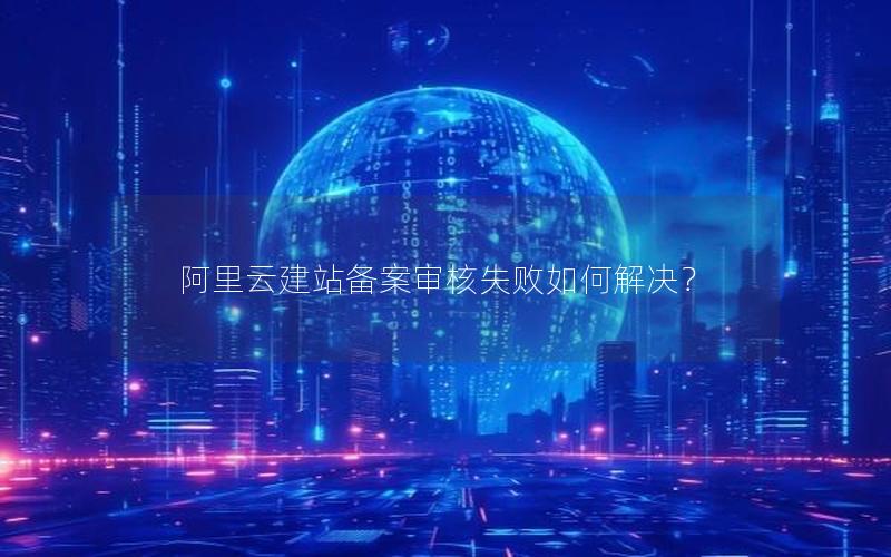 阿里云建站备案审核失败如何解决？