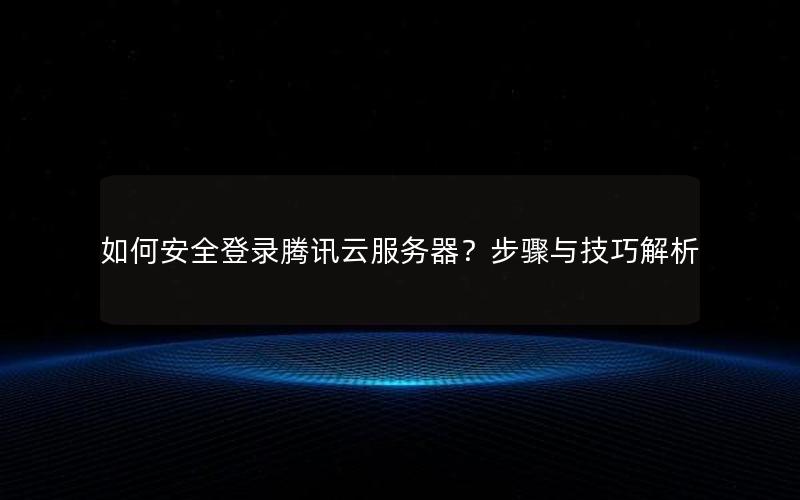 如何安全登录腾讯云服务器？步骤与技巧解析