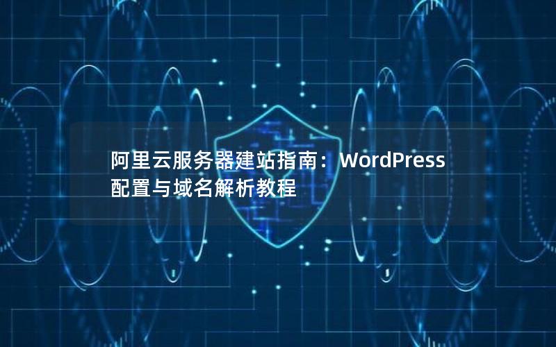 阿里云服务器建站指南：WordPress配置与域名解析教程