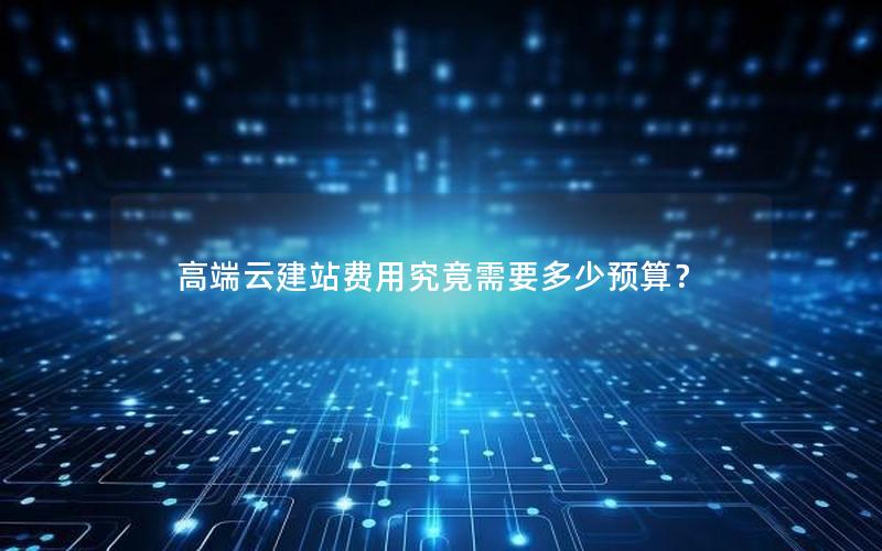 高端云建站费用究竟需要多少预算？