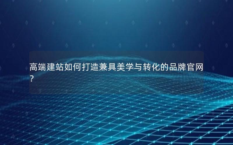 高端建站如何打造兼具美学与转化的品牌官网？