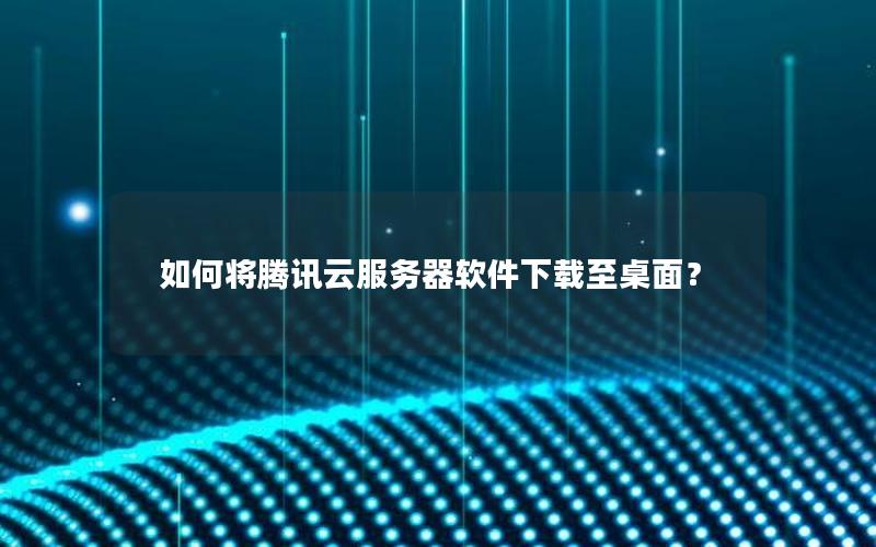 如何将腾讯云服务器软件下载至桌面？