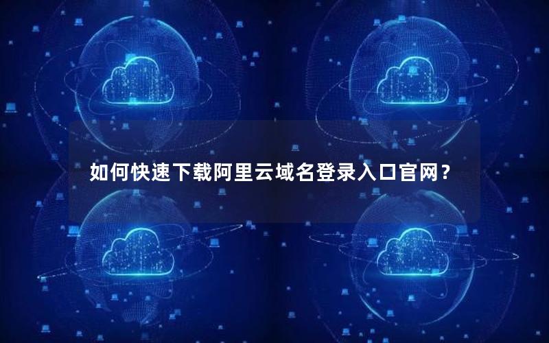 如何快速下载阿里云域名登录入口官网？