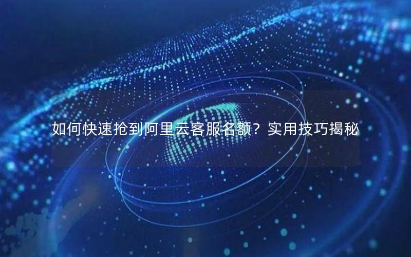 如何快速抢到阿里云客服名额？实用技巧揭秘