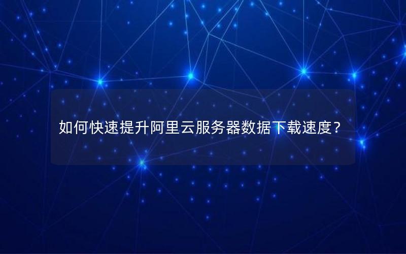 如何快速提升阿里云服务器数据下载速度？