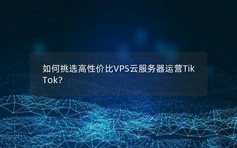 如何挑选高性价比VPS云服务器运营TikTok？