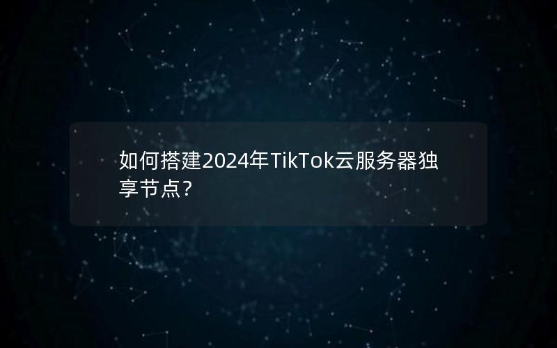 如何搭建2024年TikTok云服务器独享节点？