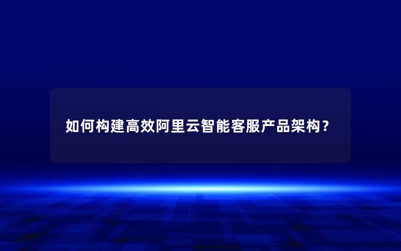 如何构建高效阿里云智能客服产品架构？