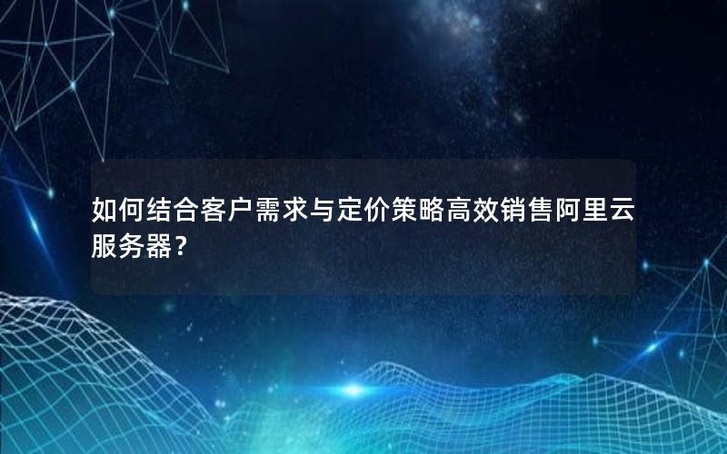 如何结合客户需求与定价策略高效销售阿里云服务器？