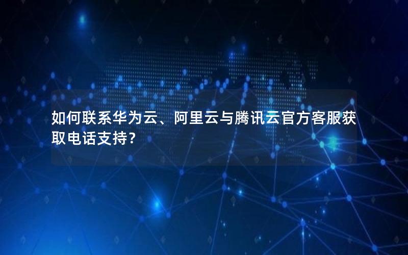 如何联系华为云、阿里云与腾讯云官方客服获取电话支持？