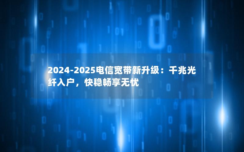 2024-2025电信宽带新升级：千兆光纤入户，快稳畅享无忧