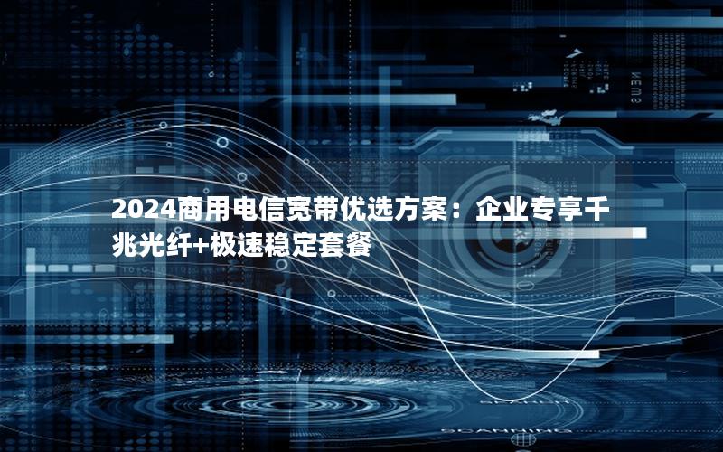 2024商用电信宽带优选方案：企业专享千兆光纤+极速稳定套餐