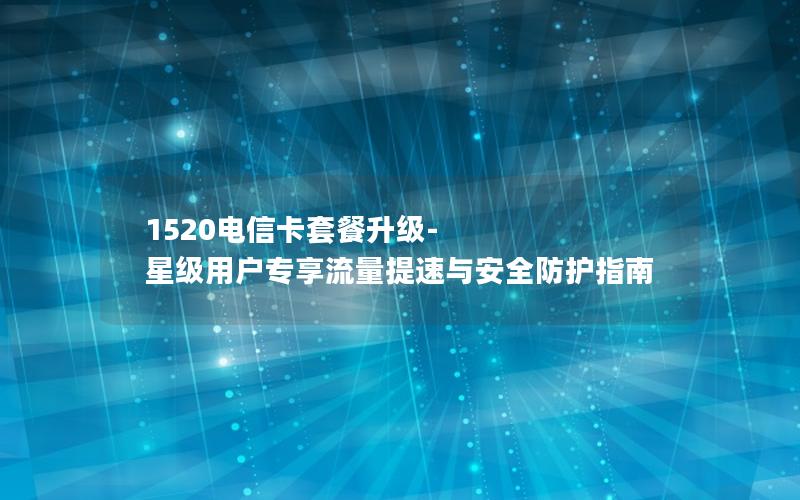 1520电信卡套餐升级-星级用户专享流量提速与安全防护指南