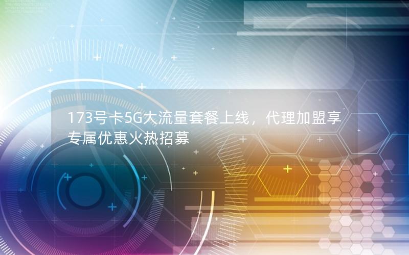 173号卡5G大流量套餐上线，代理加盟享专属优惠火热招募