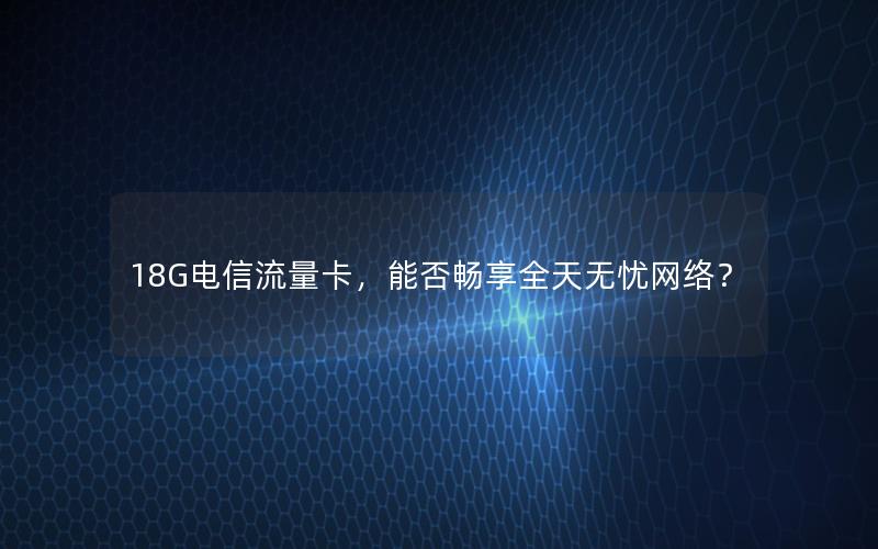 18G电信流量卡，能否畅享全天无忧网络？