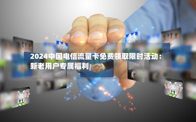 2024中国电信流量卡免费领取限时活动：新老用户专属福利