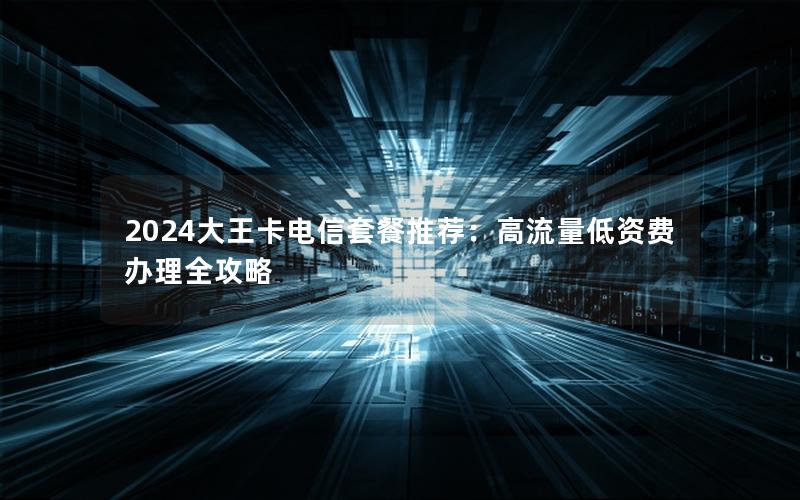 2024大王卡电信套餐推荐：高流量低资费办理全攻略