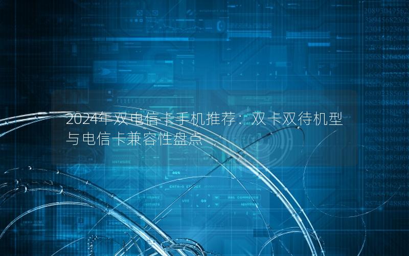 2024年双电信卡手机推荐：双卡双待机型与电信卡兼容性盘点