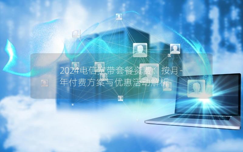 2024电信宽带套餐资费：按月-年付费方案与优惠活动解析