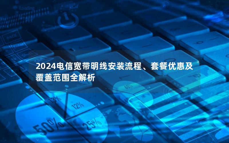 2024电信宽带明线安装流程、套餐优惠及覆盖范围全解析
