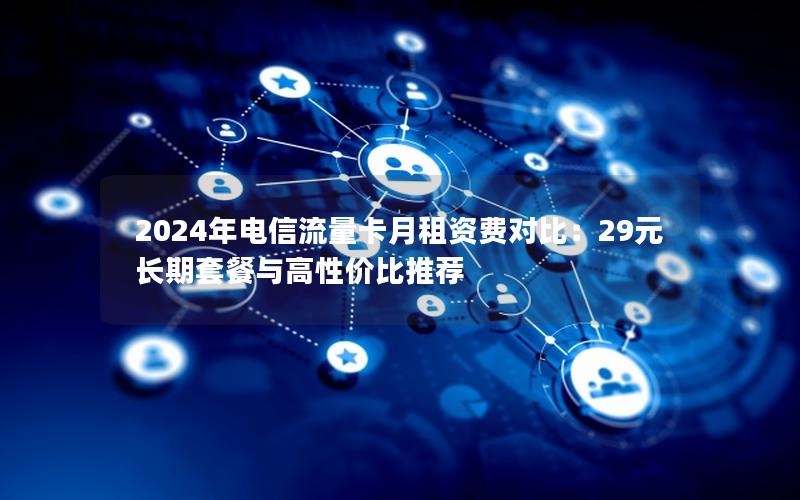 2024年电信流量卡月租资费对比：29元长期套餐与高性价比推荐