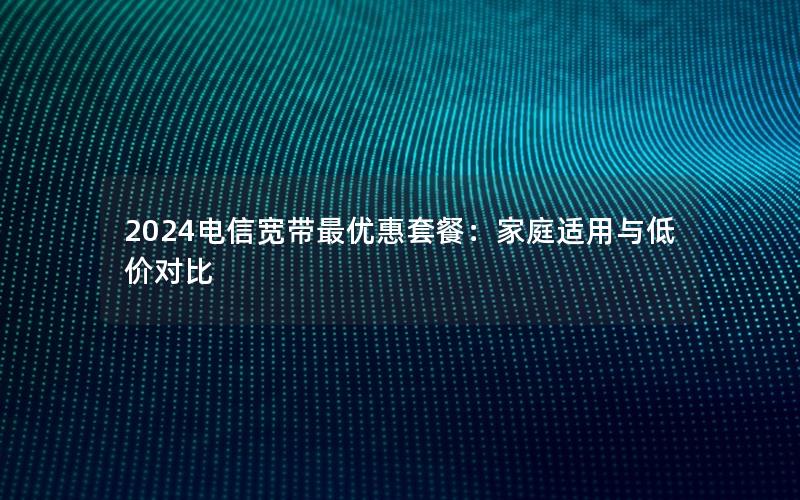 2024电信宽带最优惠套餐：家庭适用与低价对比