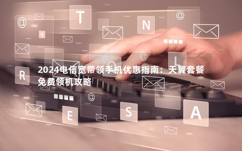 2024电信宽带领手机优惠指南：天翼套餐免费领机攻略