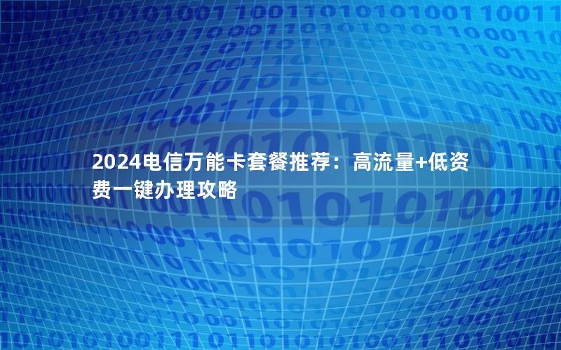 2024电信万能卡套餐推荐：高流量+低资费一键办理攻略